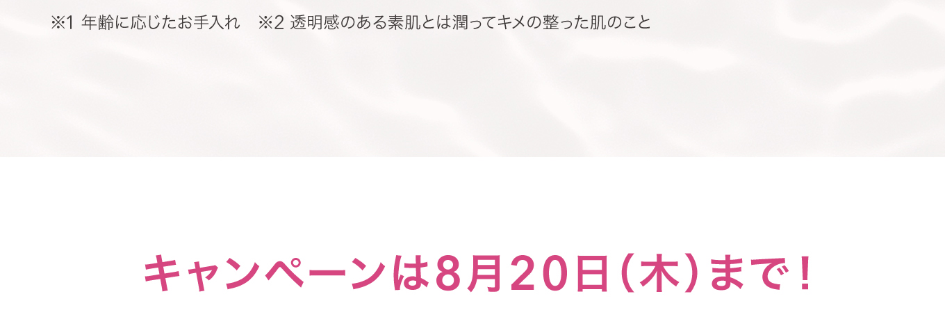 ※1 年齢に応じたお手入れ ※2 透明感のある素肌とは潤ってキメの整った肌のこと キャンペーンは8月20日(木)まで！