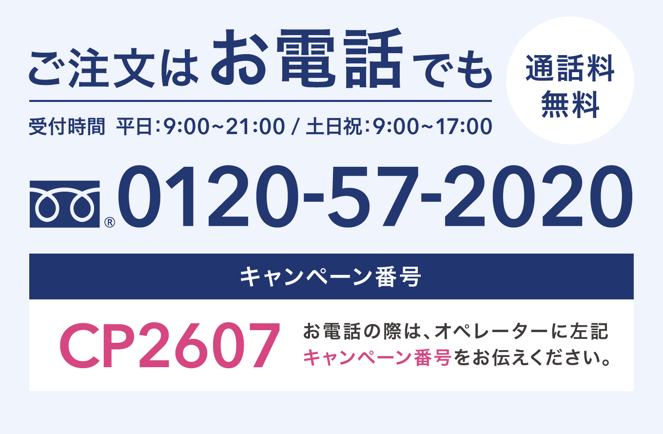 ご注文はお電話でも 通話料無料 受付時間 平日：9:00〜21:00 / 土日祝：9:00〜17:00 0120-57-2020 キャンペーン番号 CP2607 お電話の際は、オペレーターに左記キャンペーン番号をお伝えください。