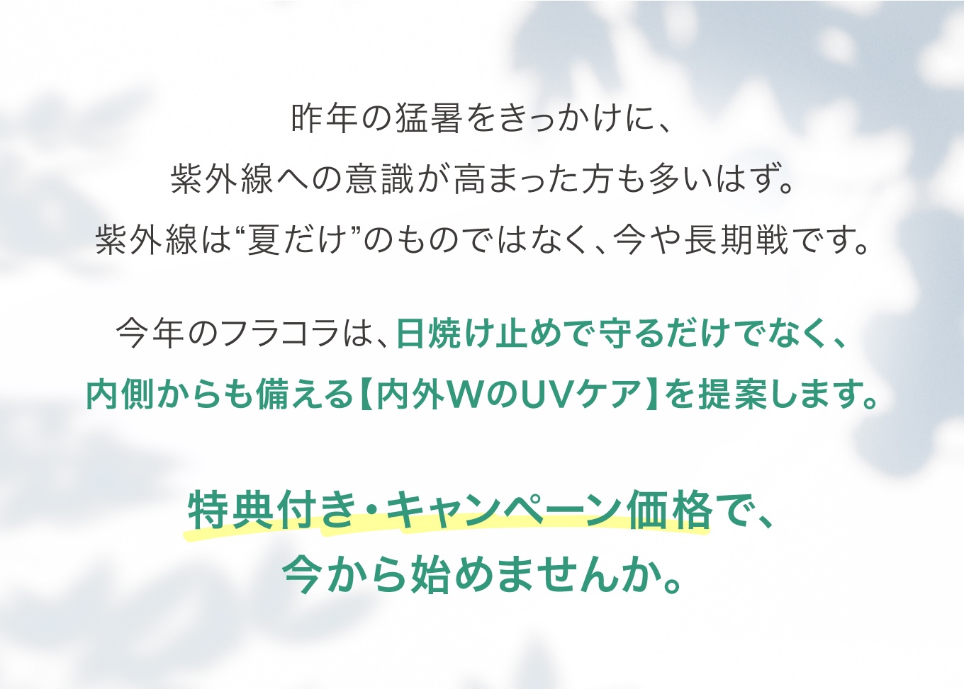 昨年の猛暑をきっかけに、紫外線への意識が高まった方も多いはず。今年のフラコラは、内外WのUVケアを提案します。特典付き・キャンペーン価格で、今から始めませんか。