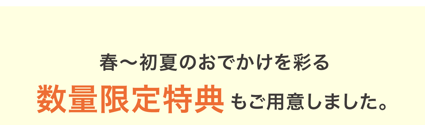 春〜初夏のおでかけを彩る 数量限定特典もご用意しました。