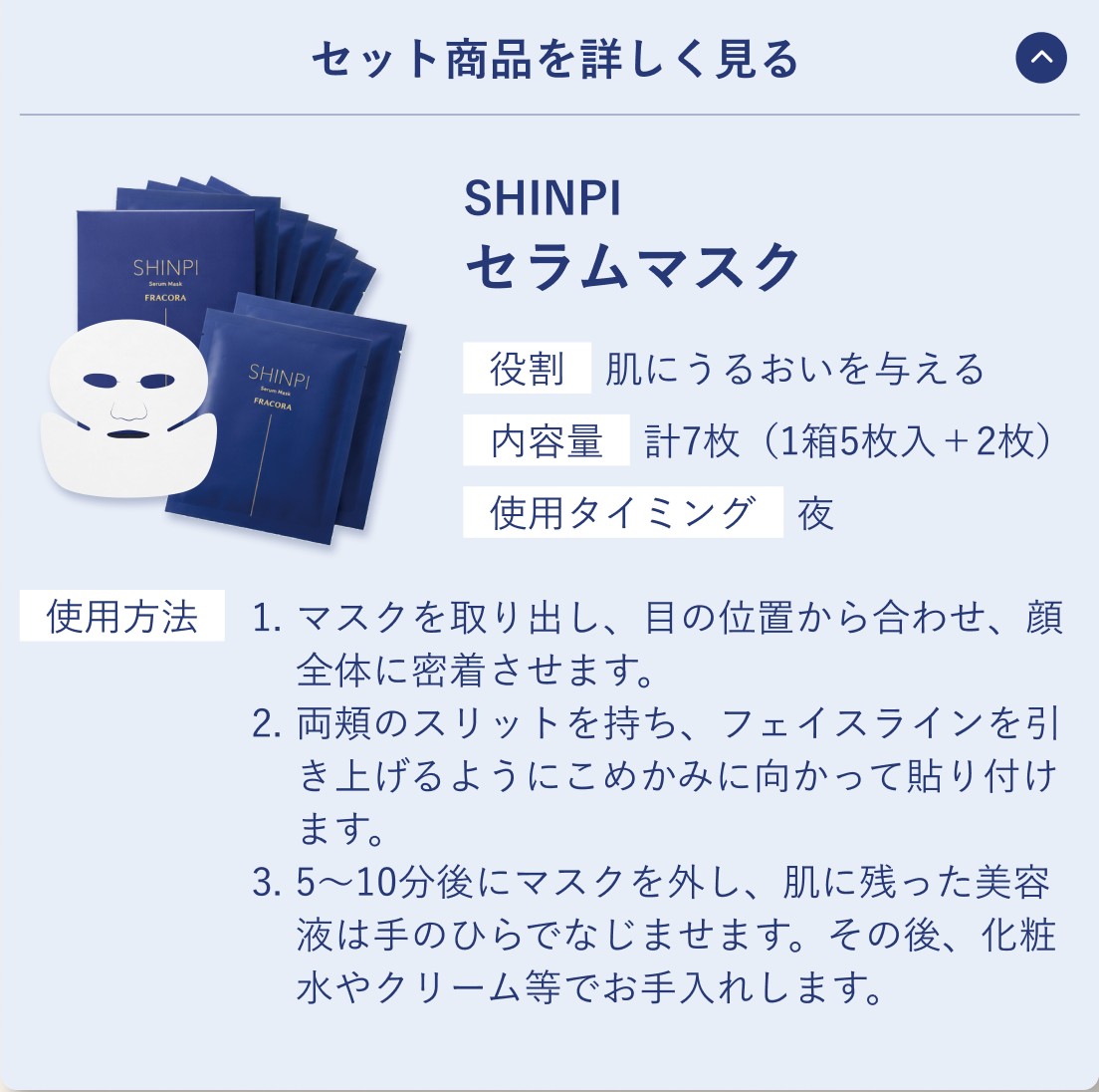 セット商品を詳しく見る。SHINPI セラムマスク。役割 肌にうるおいを与える／内容量 計7枚（1箱5枚入＋2枚）／使用タイミング 夜。使用方法 1.マスクを取り出し、目の位置から合わせ、顔全体に密着させます。2.両頬のスリットを持ち、フェイスラインを引き上げるようにこめかみに向かって貼り付けます。3.5〜10分後にマスクを外し、肌に残った美容液は手のひらでなじませます。その後、化粧水やクリーム等でお手入れします