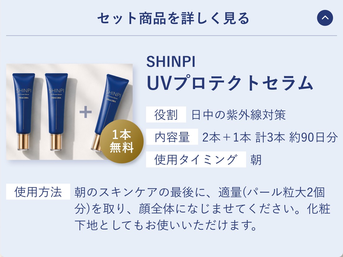セット商品を詳しく見る。SHINPI UVプロテクトセラム。役割 日中の紫外線対策／内容量 2本＋1本 計3本 約90日分／使用タイミング 朝。使用方法 朝のスキンケアの最後に、適量（パール粒大2個分）を取り、顔全体になじませてください。化粧下地としてもお使いいただけます