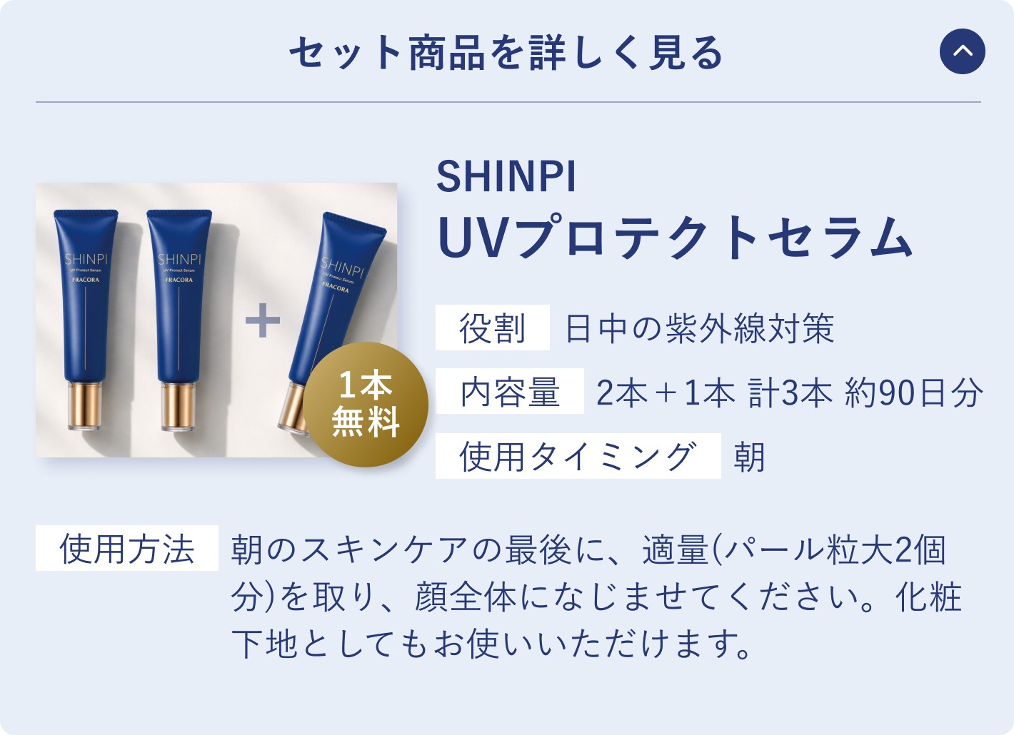 セット商品を詳しく見る。SHINPI UVプロテクトセラム。役割 日中の紫外線対策／内容量 2本＋1本 計3本 約90日分／使用タイミング 朝。使用方法 朝のスキンケアの最後に、適量（パール粒大2個分）を取り、顔全体になじませてください。化粧下地としてもお使いいただけます