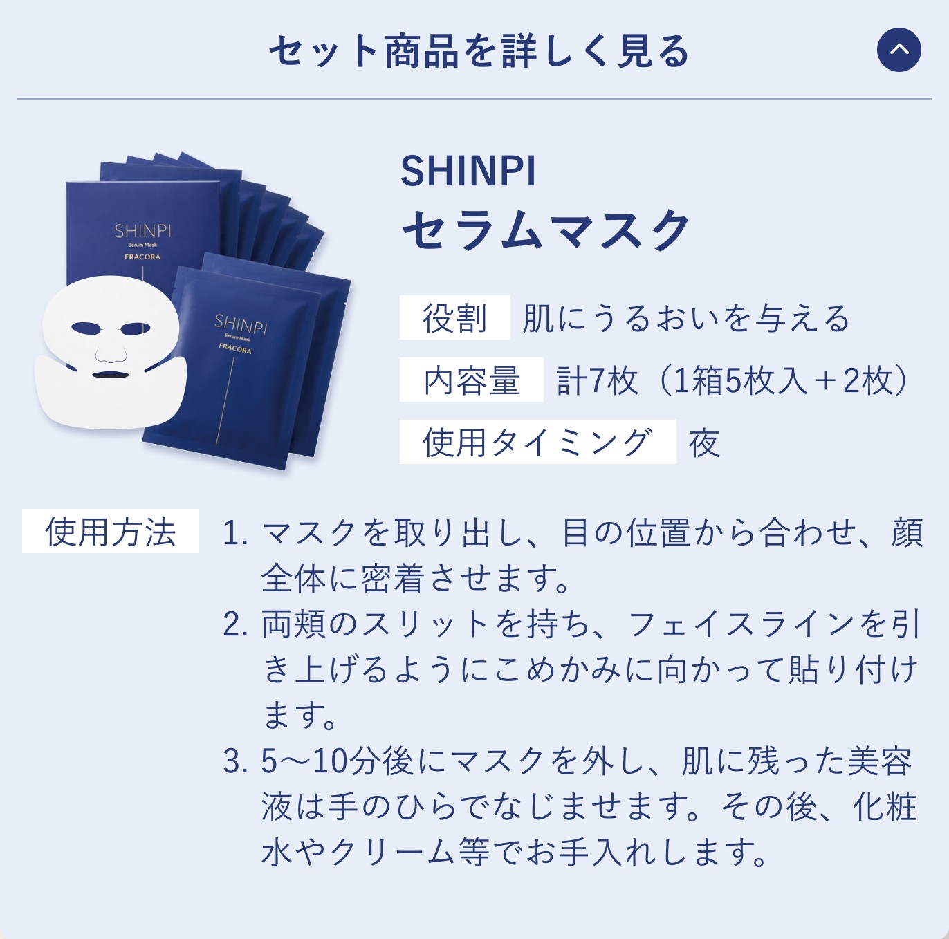 セット商品を詳しく見る。SHINPI セラムマスク。役割 肌にうるおいを与える／内容量 計7枚（1箱5枚入＋2枚）／使用タイミング 夜。使用方法 1.マスクを取り出し、目の位置から合わせ、顔全体に密着させます。2.両頬のスリットを持ち、フェイスラインを引き上げるようにこめかみに向かって貼り付けます。3.5〜10分後にマスクを外し、肌に残った美容液は手のひらでなじませます。その後、化粧水やクリーム等でお手入れします