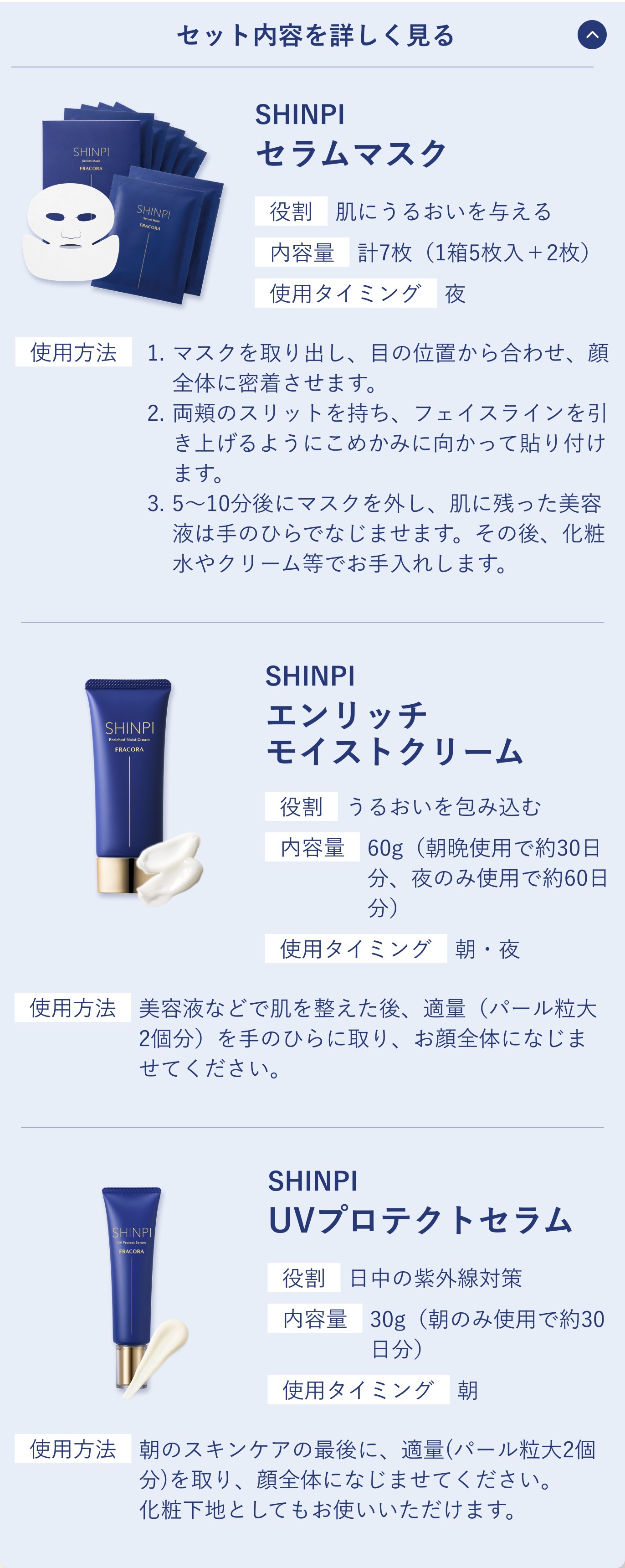 セット内容を詳しく見る。SHINPI セラムマスク。役割 肌にうるおいを与える／内容量 計7枚（1箱5枚入＋2枚）／使用タイミング 夜。使用方法 1.マスクを取り出し、目の位置から合わせ、顔全体に密着させます。2.両頬のスリットを持ち、フェイスラインを引き上げるようにこめかみに向かって貼り付けます。3.5〜10分後にマスクを外し、肌に残った美容液は手のひらでなじませます。その後、化粧水やクリーム等でお手入れします。SHINPI エンリッチ モイストクリーム。役割 うるおいを包み込む／内容量 60g（朝晩使用で約30日分、夜のみ使用で約60日分）／使用タイミング 朝・夜。使用方法 美容液などで肌を整えた後、適量（パール粒大2個分）を手のひらに取り、お顔全体になじませてください。SHINPI UVプロテクトセラム。役割 日中の紫外線対策／内容量 30g（朝のみ使用で約30日分）／使用タイミング 朝。使用方法 朝のスキンケアの最後に、適量（パール粒大2個分）を取り、顔全体になじませてください。化粧下地としてもお使いいただけます