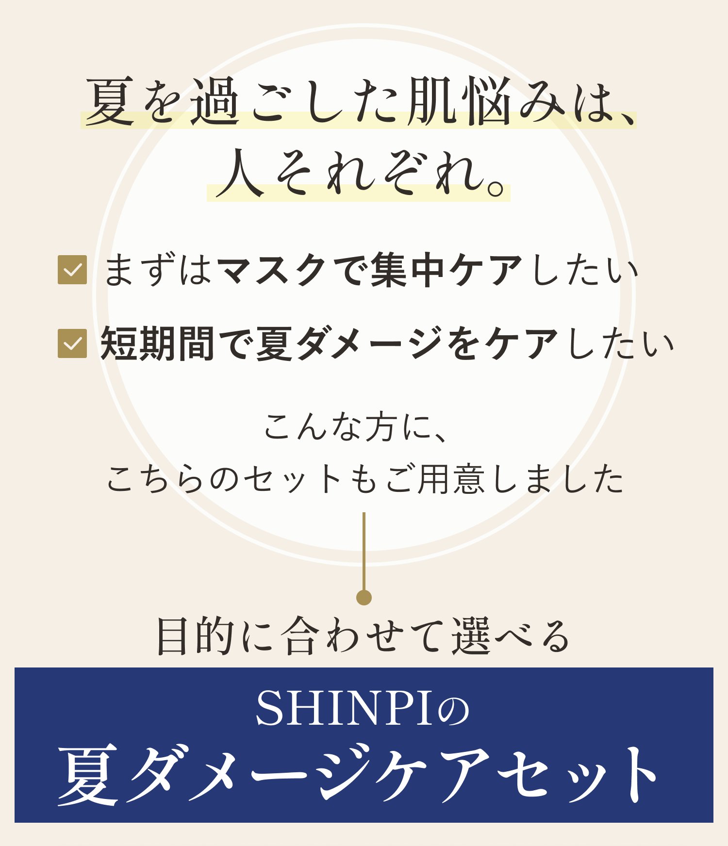 夏を過ごした肌悩みは、人それぞれ。まずはマスクで集中ケアしたい／短期間で夏ダメージをケアしたい。こんな方に、こちらのセットもご用意しました。目的に合わせて選べる SHINPIの夏ダメージケアセット