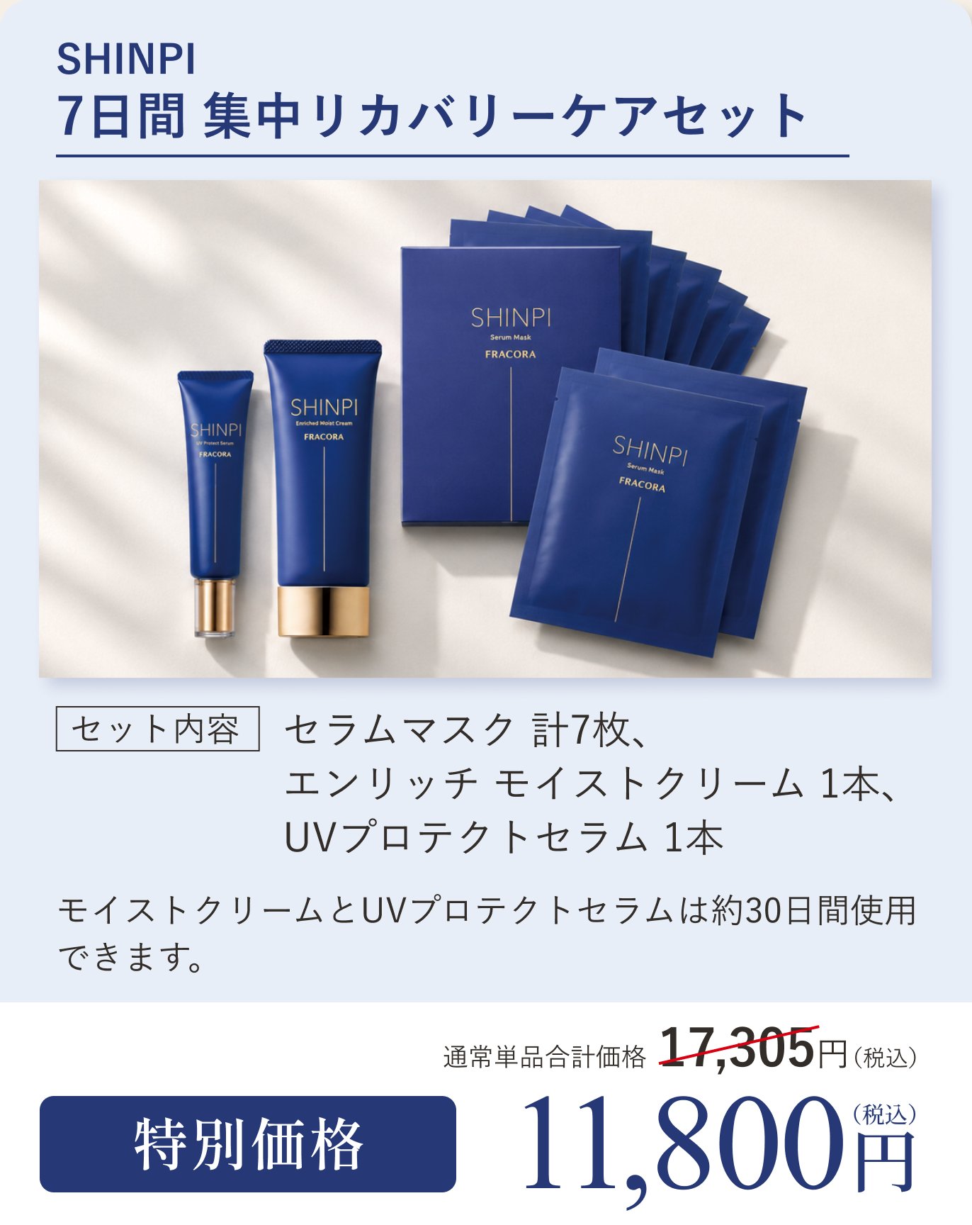 SHINPI 7日間 集中リカバリーケアセット。セット内容 セラムマスク計7枚、エンリッチ モイストクリーム1本、UVプロテクトセラム1本。モイストクリームとUVプロテクトセラムは約30日間使用できます。通常単品合計価格17,305円（税込）のところ特別価格11,800円（税込）