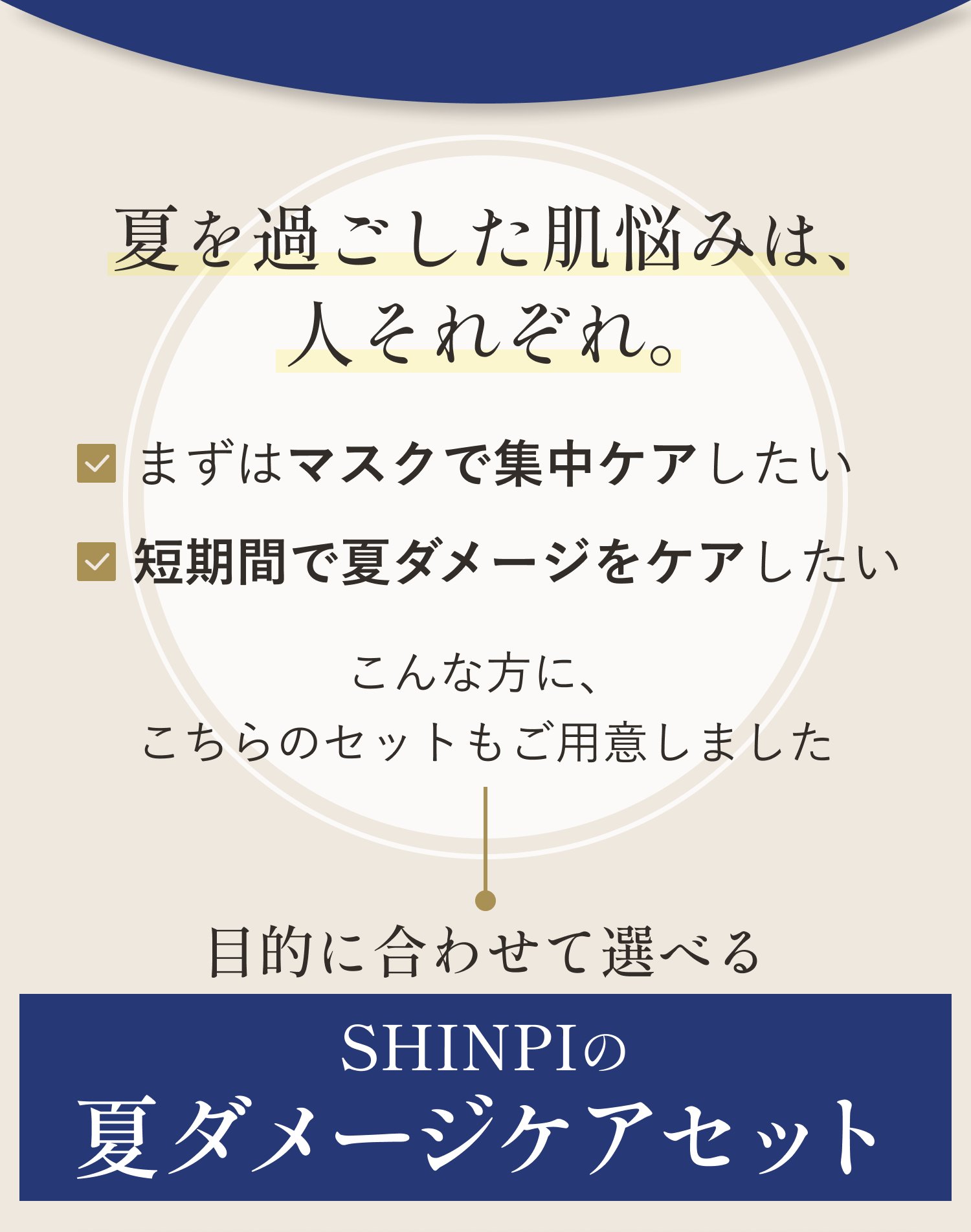 夏を過ごした肌悩みは、人それぞれ。まずはマスクで集中ケアしたい／短期間で夏ダメージをケアしたい。こんな方に、こちらのセットもご用意しました。目的に合わせて選べる SHINPIの夏ダメージケアセット