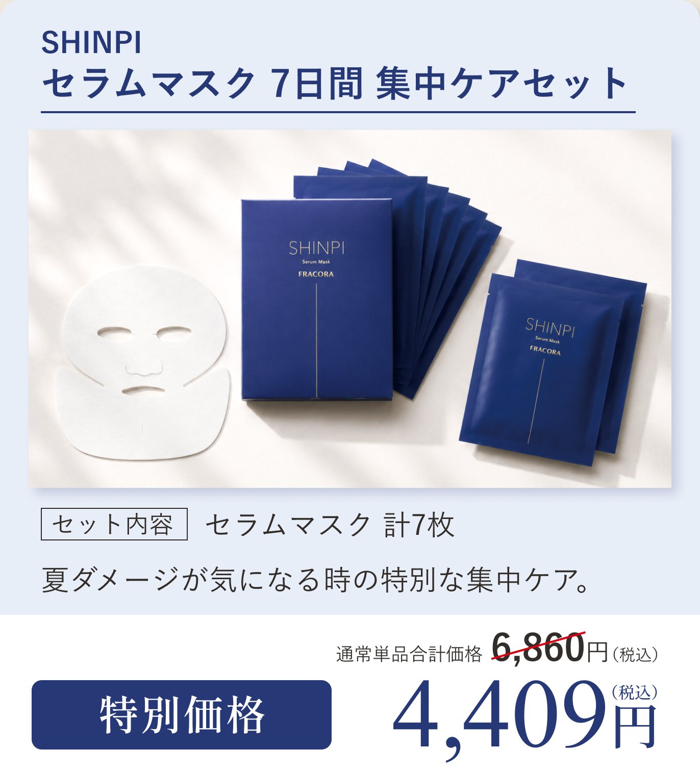 SHINPI セラムマスク 7日間 集中ケアセット。セット内容 セラムマスク計7枚。夏ダメージが気になる時の特別な集中ケア。通常単品合計価格6,860円（税込）のところ特別価格4,409円（税込）