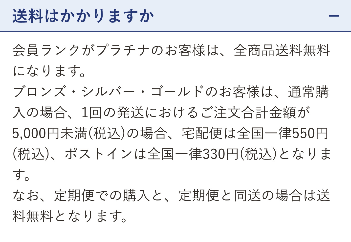 質問 送料はかかりますか（開いた状態）。回答 会員ランクがプラチナのお客様は、全商品送料無料になります。ブロンズ・シルバー・ゴールドのお客様は、通常購入の場合、1回の発送におけるご注文合計金額が5,000円未満（税込）の場合、宅配便は全国一律550円（税込）、ポストインは全国一律330円（税込）となります。なお、定期便での購入と、定期便と同送の場合は送料無料となります。