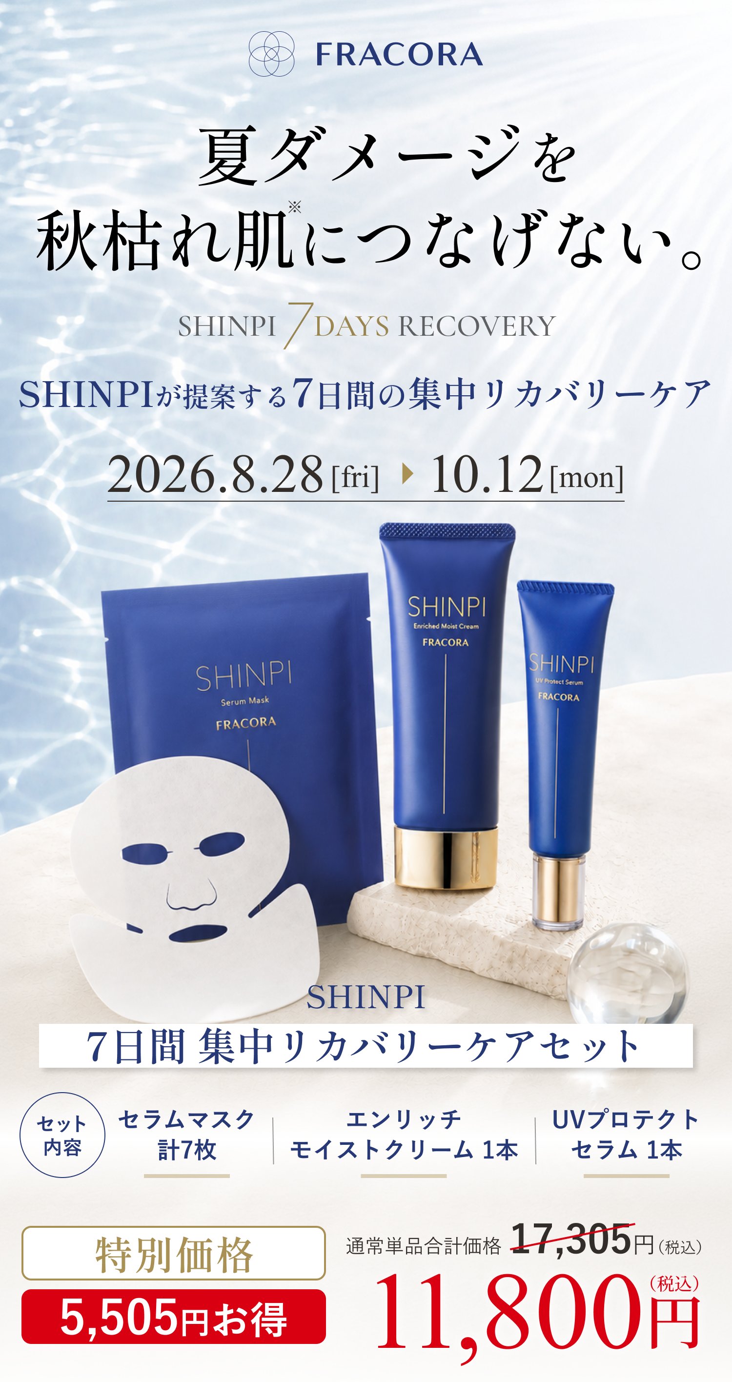 夏ダメージを秋枯れ肌につなげない。SHINPI 7DAYS RECOVERY／SHINPIが提案する7日間の集中リカバリーケア 2026.8.28[fri]〜10.12[mon]。SHINPI 7日間 集中リカバリーケアセット セット内容 セラムマスク計7枚・エンリッチ モイストクリーム1本・UVプロテクトセラム1本。通常単品合計価格17,305円（税込）のところ特別価格11,800円（税込）5,505円お得