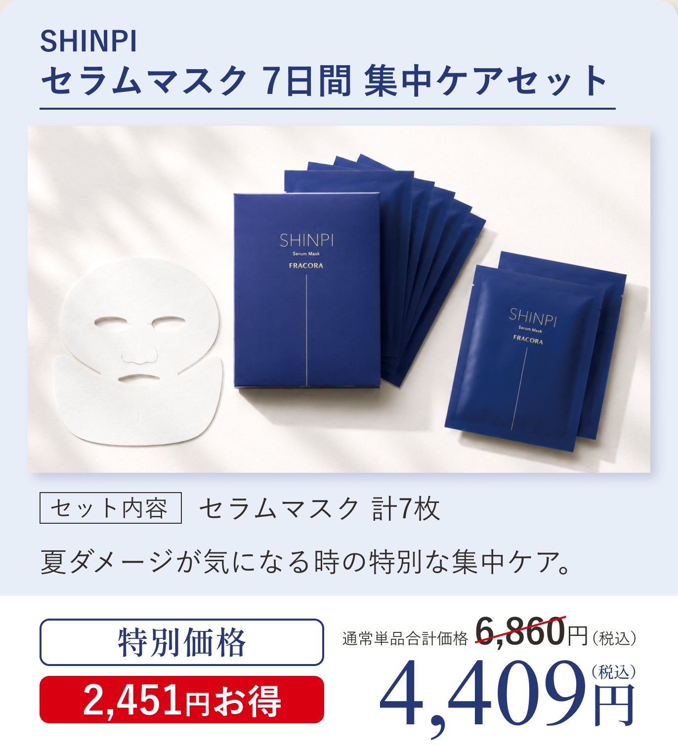 SHINPI セラムマスク 7日間 集中ケアセット。セット内容 セラムマスク計7枚。夏ダメージが気になる時の特別な集中ケア。通常単品合計価格6,860円（税込）のところ特別価格4,409円（税込）2,451円お得