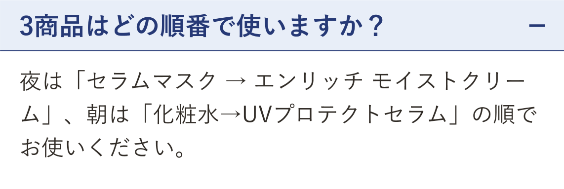 質問 3商品はどの順番で使いますか？（開いた状態）。回答 夜は「セラムマスク → エンリッチ モイストクリーム」、朝は「化粧水→UVプロテクトセラム」の順にお使いください。