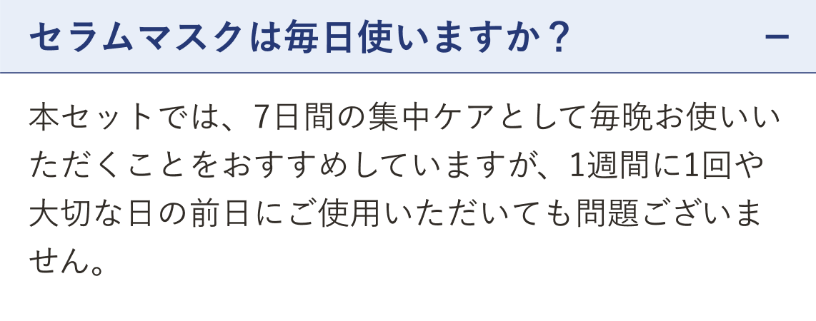 質問 セラムマスクは毎日使いますか？（開いた状態）。回答 本セットでは、7日間の集中ケアとして毎晩お使いいただくことをおすすめしていますが、1週間に1回や大切な日の前日にご使用いただいても問題ございません。