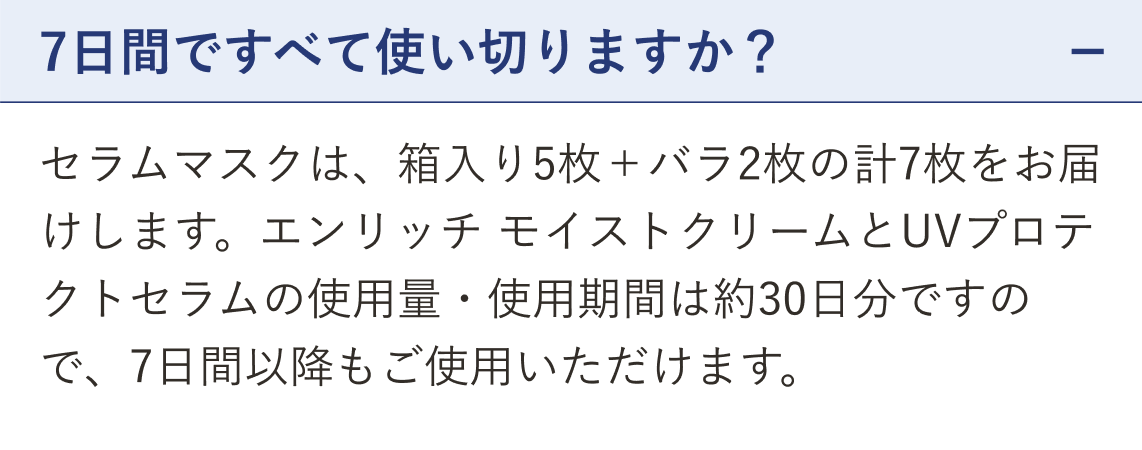 質問 7日間ですべて使い切りますか？（開いた状態）。回答 セラムマスクは、箱入り5枚＋バラ2枚の計7枚をお届けします。エンリッチ モイストクリームとUVプロテクトセラムの使用量・使用期間は約30日分ですので、7日間以降もご使用いただけます。