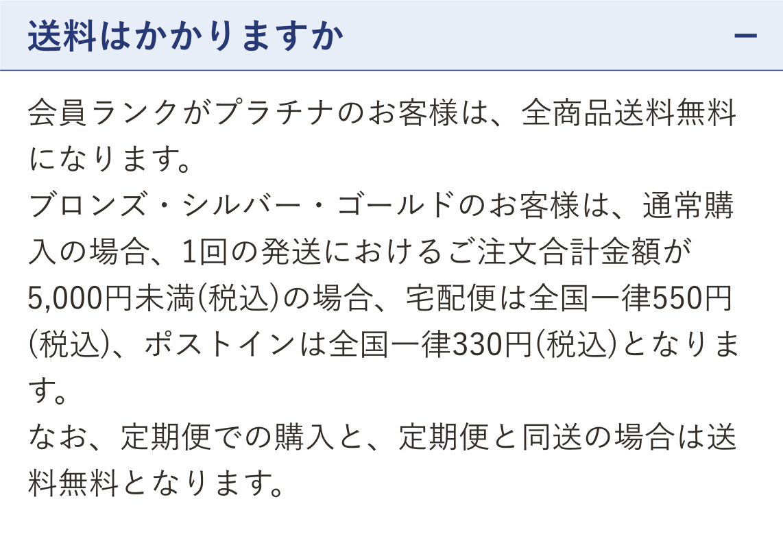 質問 送料はかかりますか（開いた状態）。回答 会員ランクがプラチナのお客様は、全商品送料無料になります。ブロンズ・シルバー・ゴールドのお客様は、通常購入の場合、1回の発送におけるご注文合計金額が5,000円未満（税込）の場合、宅配便は全国一律550円（税込）、ポストインは全国一律330円（税込）となります。なお、定期便での購入と、定期便と同送の場合は送料無料となります。