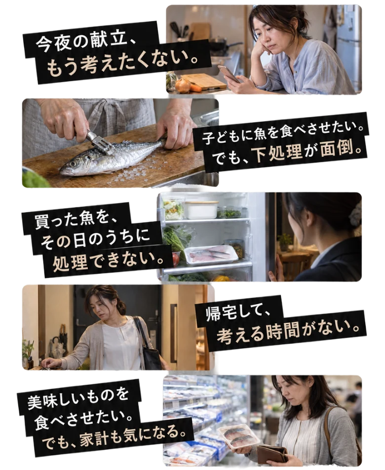 今夜の献立、もう考えたくない。／子どもに魚を食べさせたい。でも、下処理が面倒。／買った魚を、その日のうちに処理できない。／帰宅して、考える時間がない。／美味しいものを食べさせたい。でも、家計も気になる。