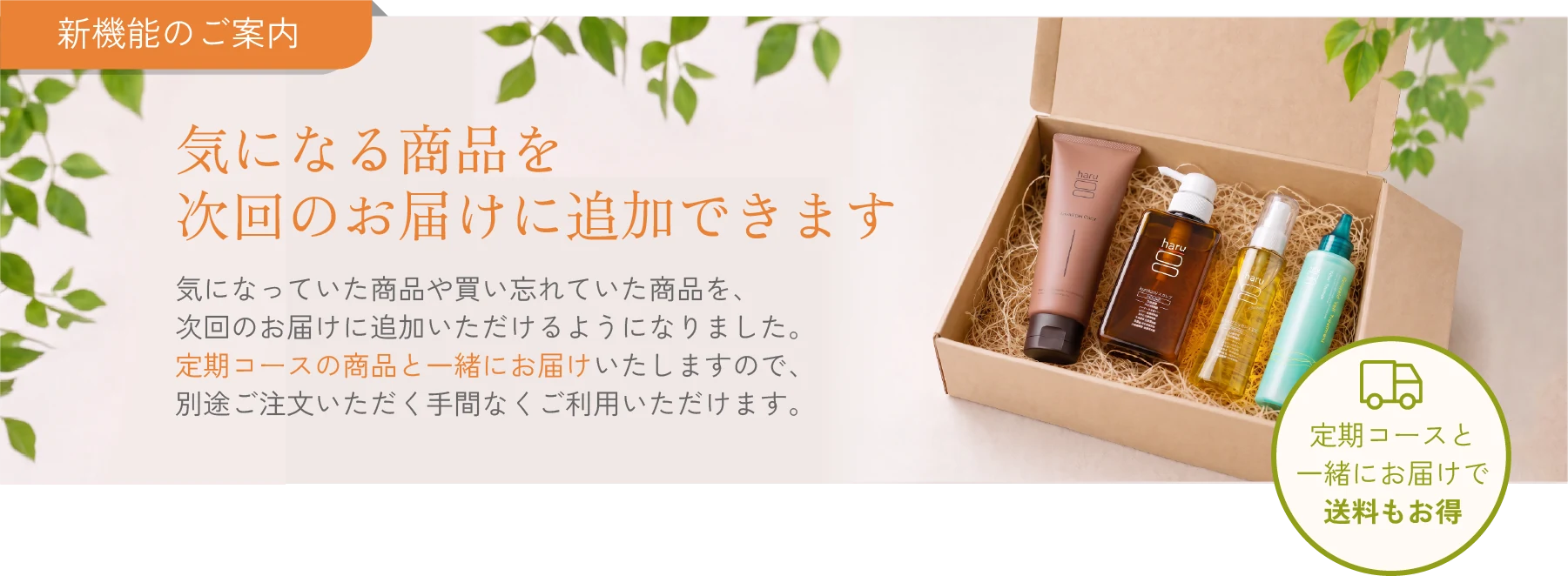新機能のご案内 気になる商品を次回のお届けに追加できます 気になっていた商品や買い忘れていた商品を、次回のお届けに追加いただけるようになりました。定期コースの商品と一緒にお届けいたしますので、別途ご注文いただく手間なくご利用いただけます。定期コースと一緒にお届けで送料もお得
