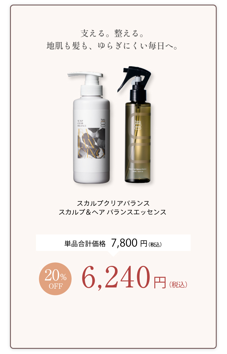 支える。整える。地肌も髪も、ゆらぎにくい毎日へ。スカルプクリアバランス＋スカルプ＆ヘアバランスエッセンス 単品合計価格7,800円（税込） 20%OFF 6,240円（税込）