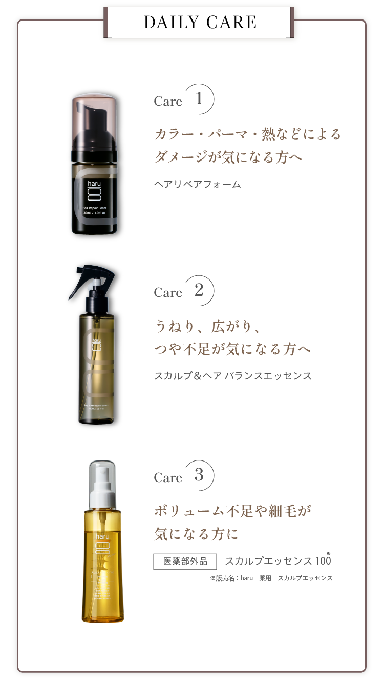 DAILY CARE。Care1 カラー・パーマ・熱などによるダメージが気になる方へ ヘアリペアフォーム。Care2 うねり、広がり、つや不足が気になる方へ スカルプ＆ヘアバランスエッセンス。Care3 ボリューム不足や細毛が気になる方に 医薬部外品 スカルプエッセンス100