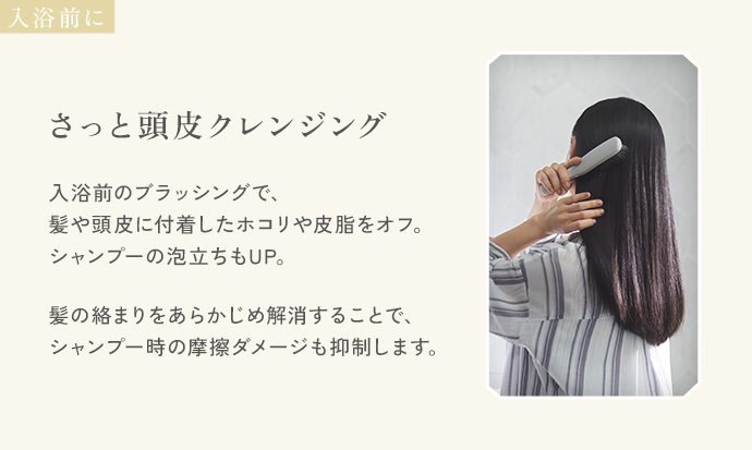 入浴前に「さっと頭皮クレンジング」。入浴前のブラッシングで、髪や頭皮に付着したホコリや皮脂をオフ。シャンプーの泡立ちもUP。髪の絡まりをあらかじめ解消することで、シャンプー時の摩擦ダメージも抑制します。