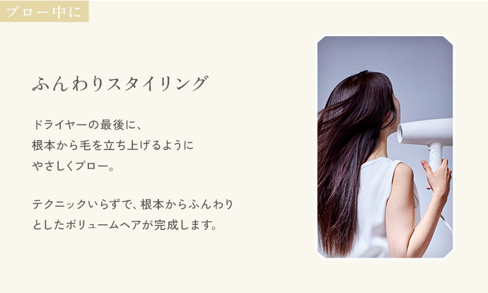 ブロー中に「ふんわりスタイリング」。ドライヤーの最後に、根本から毛を立ち上げるようにやさしくブロー。テクニックいらずで、根本からふんわりとしたボリュームヘアが完成します。