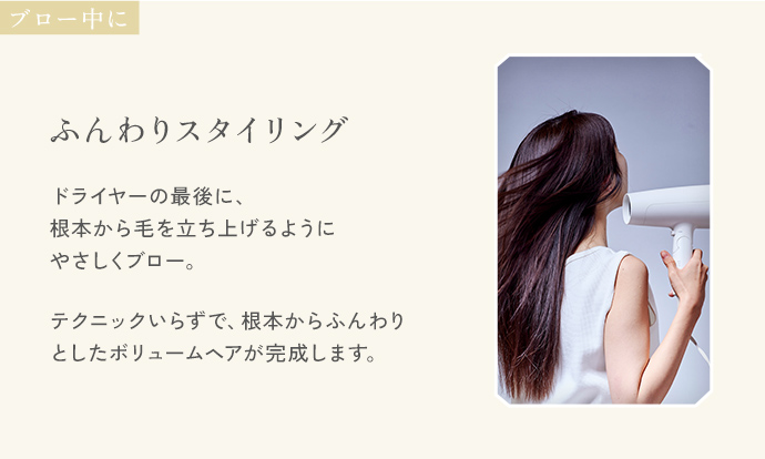 ブロー中に「ふんわりスタイリング」。ドライヤーの最後に、根本から毛を立ち上げるようにやさしくブロー。テクニックいらずで、根本からふんわりとしたボリュームヘアが完成します。