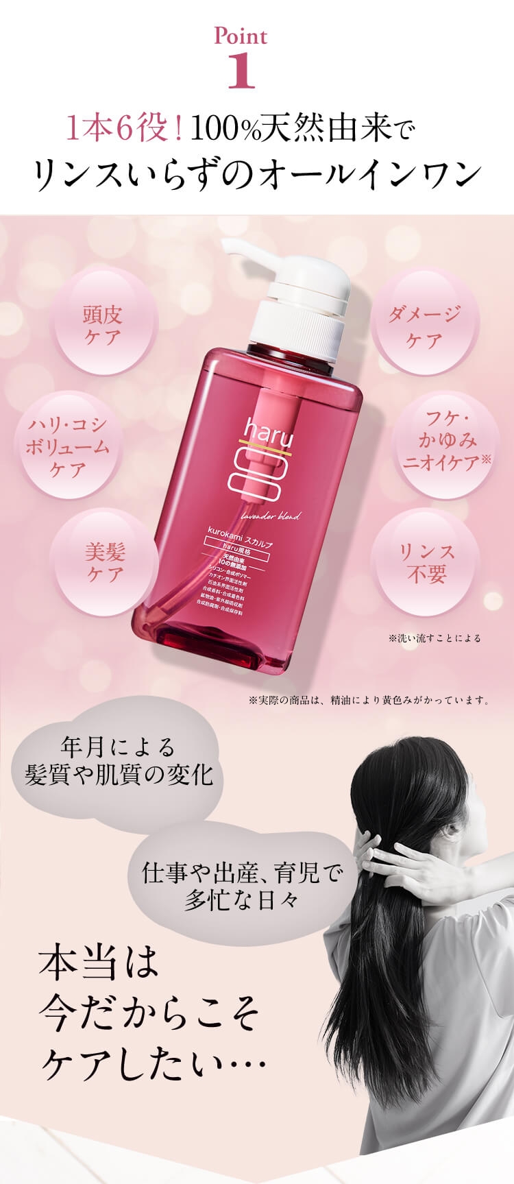 【Point1】１本６役！100%天然由来でリンスいらずののオールインワン。「頭皮ケア」「ハリ・コシ・ボリュームケア」「美髪ケア」「ダメージケア」「フケ・かゆみ・ニオイケア※」※洗い流すことによる「リンス不要」。年月による髪質や肌質の変化。仕事や出産、育児で多忙な日々。本当は今だからこそケアしたい…