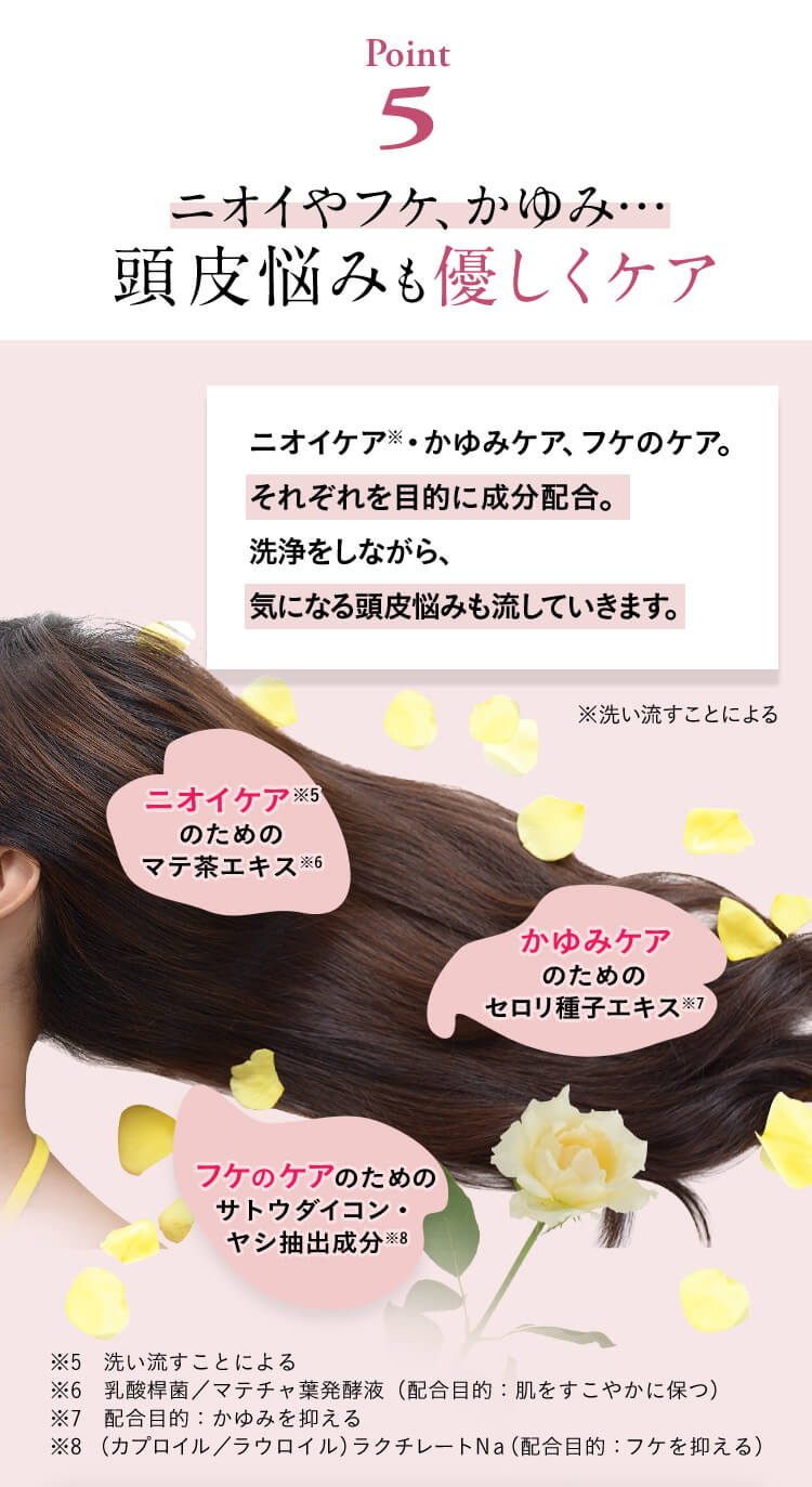 【Point5】ニオイやフケ、かゆみ…頭皮悩みも優しくケア。ニオイケア※・かゆみケア、フケのケア。それぞれを目的に成分配合。洗浄をしながら、気になる頭皮悩みも流していきます。※洗い流すことによる。