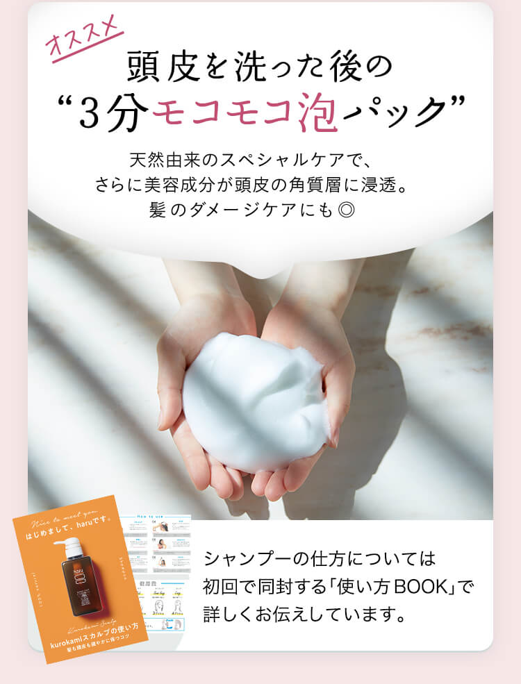 オススメ！頭皮を洗った後の”３分モコモコ泡パック”天然由来のスペシャルケアで、さらに美容成分が頭皮の角質層に浸透。髪のダメージケアにも◎。シャンプーの仕方については初回で同封する「使い方BOOK」で詳しくお伝えしています。