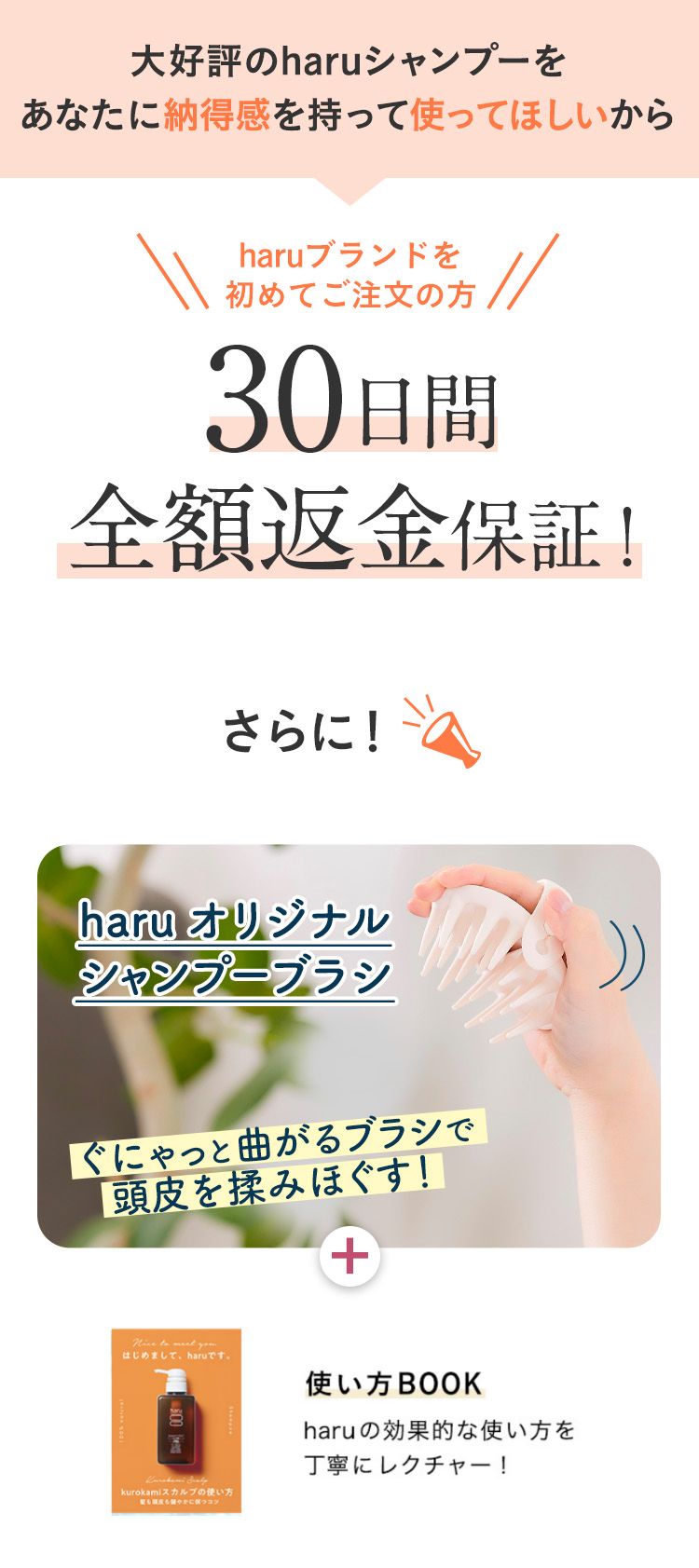 大好評のharuシャンプーをあなたに納得感を持って使ってほしいから、haruブランドを初めてご注文の方、30日間全額返金保証！さらに！haruオリジナルシャンプーブラシ＋使い方BOOKプレゼント！