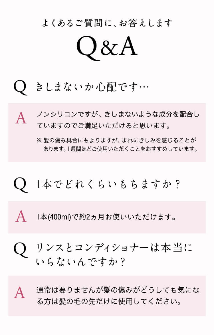 よくあるご質問に、お答えします。【Q＆A】Q：きしまないか心配です…。A：ノンシリコンですが、きしまないような成分を配合していますのでご満足いただけると思います。※髪の傷み具合にもよりますが、まれにきしみを感じることがあります。１週間ほどご使用いただくことをおすすめしています。Q：１本でどれくらいもちますか？A：１本（４００ml）で約２ヶ月お使いいただけます。Q：リンスとコンディショナーは本当にいらないんですか？A：通常は要りませんが髪の傷みがどうしても気になる方は髪の毛の先だけに使用してください。