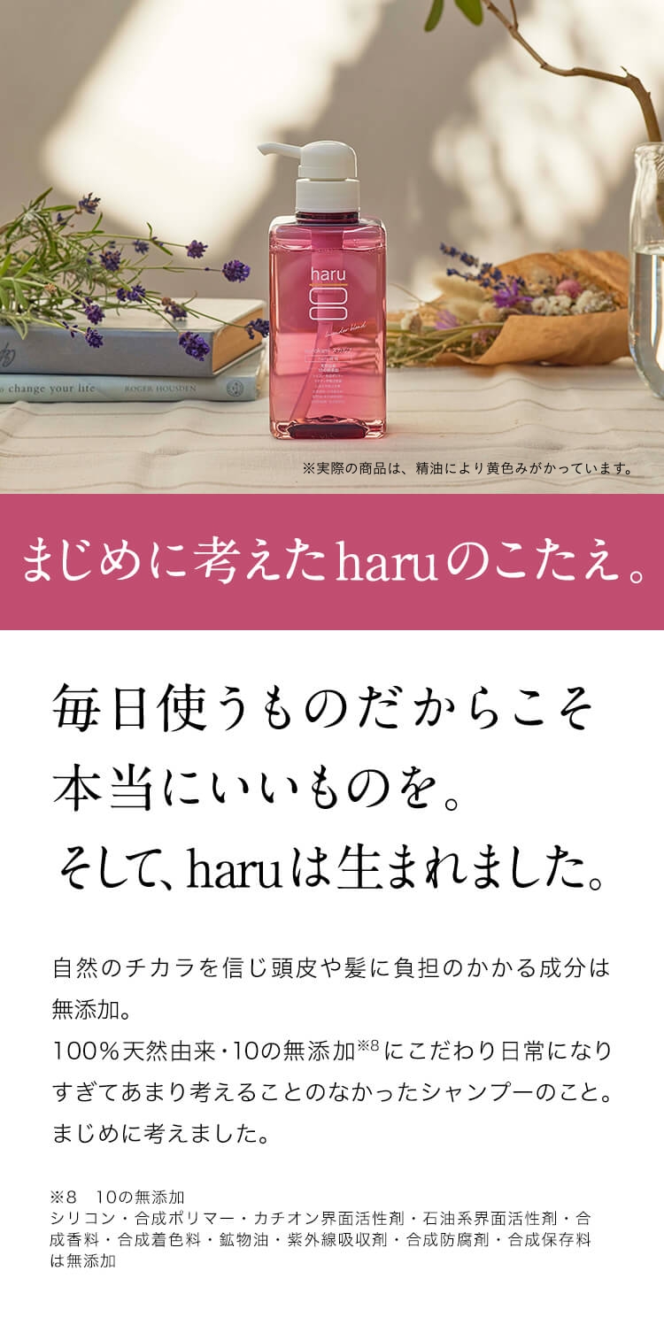 まじめに考えたharuのこたえ。毎日使うものだからこそ本当にいいものを。そして、haruは生まれました。自然のチカラを信じ頭皮や髪に負担のかかる成分は無添加。100%天然由来・10の無添加※９にこだわり日常になりすぎてあまり考えることのなかったシャンプーのこと。まじめに考えました。※９：10の無添加。シリコン・合成ポリマー・カチオン界面活性剤・石油系界面活性剤・合成香料・合成着色料・鉱物油・紫外線吸収剤・合成防腐剤・合成保存料は無添加
