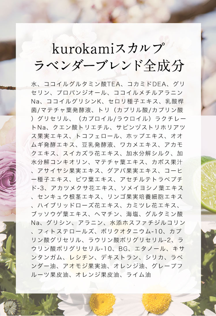 【kurokamiスカルプ　ラベンダーブレンド全成分】水、ココイルグルタミン酸TEA、コカミドDEA、グリセリン、プロパンジオール、ココイルメチルアラニンNa、ココイルグリシンK、セロリ種子エキス、乳酸桿菌/マテチャ葉発酵液、トリ（カプリル酸/カプリン酸）グリセリル、（カプロイル/ラウロイル）ラクチレートNa、クエン酸トリエチル、サピンヅストリホリアツス果実エキス、トコフェロール、ホップエキス、オオムギ発酵エキス、豆乳発酵液、ワカメエキス、アカモクエキス、スイカズラ花エキス、加水分解シルク、加水分解コンキオリン、マテチャ葉エキス、カボス果汁、アサイヤシ果実エキス、グアバ果実エキス、コーヒー種子エキス、ビワ葉エキス、アセチルテトラペプチド-3、アカツメクサ花エキス、ソメイヨシノ葉エキス、センキュウ根茎エキス、リンゴ果実培養細胞エキス、ハイブリッドローズ花エキス、カミツレ花エキス、ブッソウゲ葉エキス、ヘマチン、海塩、グルタミン酸Na、グリシン、アラニン、水添ホスファチジルコリン、フィトステロールズ、ポリクオタニウム-10、カプリン酸グリセリル、ラウリン酸ポリグリセリル-2、ラウリン酸ポリグリセリル-10、BG、エタノール、キサンタンガム、レシチン、デキストラン、シリカ、ラベンダー油、アオモジ果実油、オレンジ油、グレープフルーツ果皮油、オレンジ果皮油、ライム油