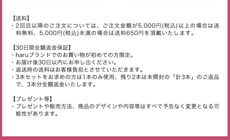 【送料】・２回目以降のご注文については、ご注文金額が5,000円（税込）以上の場合は送料無料、5,000円（税込）未満の場合は送料650円を頂戴いたします。【30日間全額返金保証】・haruブランドでのお買い物が初めての方限定。・お届け後30日以内にお申し出ください。・返送時の送料はお客様負担とさせていただきます。・３本セットをお求めの方は１本のみ使用、残り２本は未開封の「計３本」のご返品で、３本分全額返金いたします。【プレゼント等】・プレゼントや販売方法、商品のデザインや内容等はすべて予告なく変更となる可能性があります。