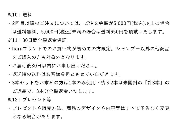 ※10：送料・２回目以降のご注文については、ご注文金額が5,000円（税込）以上の場合は送料無料、5,000円（税込）未満の場合は送料650円を頂戴いたします。※11：30日間全額返金保証・haruブランドでのお買い物が初めての方限定。シャンプー以外の他商品をご購入の方も対象外となります。・お届け後30日以内にお申し出ください。・返送時の送料はお客様負担とさせていただきます。・３本セットをお求めの方は１本のみ使用・残り２本は未開封の「計３本」のご返品で、３本分全額返金いたします。※12：プレゼント等・プレゼントや販売方法、商品のデザインや内容等はすべて予告なく変更となる場合があります。
