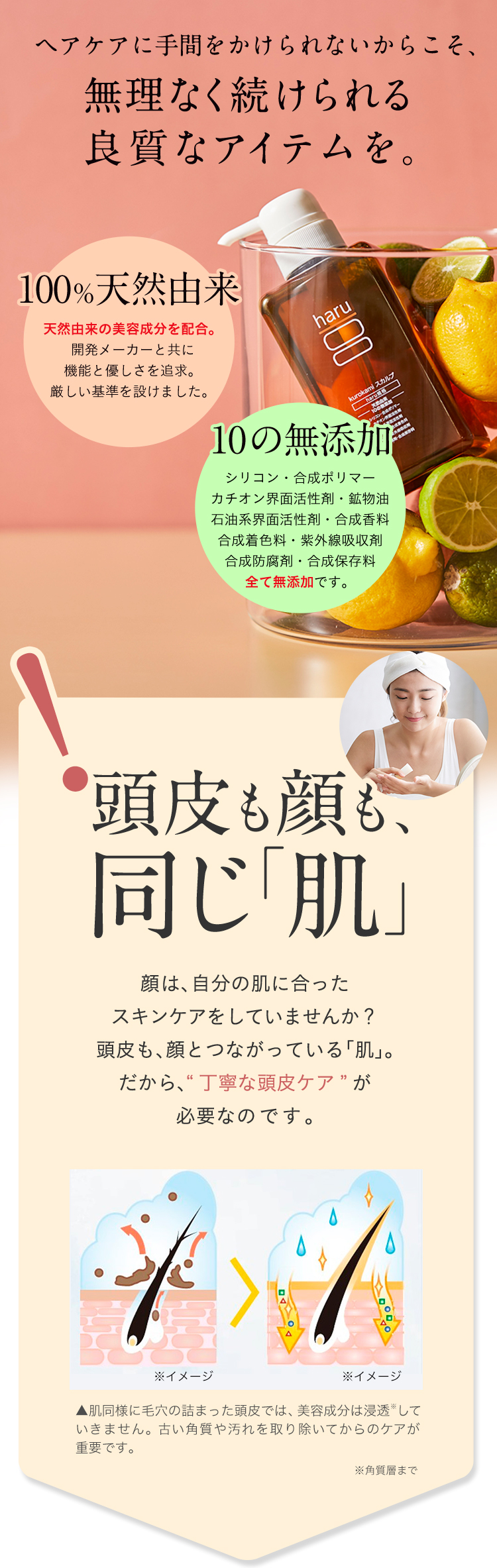 ヘアケアに手間をかけられないからこそ、無理なく続けられる良質なアイテムを。「100％天然由来」天然由来の美容成分を配合。開発メーカーと共に機能と優しさを追求。厳しい基準を設けました。「10の無添加」シリコン・合成ポリマー・カチオン界面活性剤・鉱物油・石油系界面活性剤・合成香料・合成着色料・紫外線吸収剤・合成防腐剤・合成保存料・全て無添加です。頭皮も顔も同じ「肌」顔は、自分の肌に合ったスキンケアをしていませんか？頭皮も、顔とつながっている「肌」。だから、“丁寧な頭皮ケア”が必要なのです。