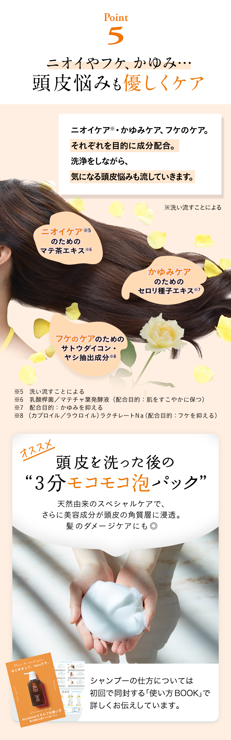 【Point5】ニオイやフケ、かゆみ…頭皮悩みも優しくケア。ニオイケア※・かゆみケア、フケのケア。それぞれを目的に成分配合。洗浄をしながら、気になる頭皮悩みも流していきます。※洗い流すことによる。