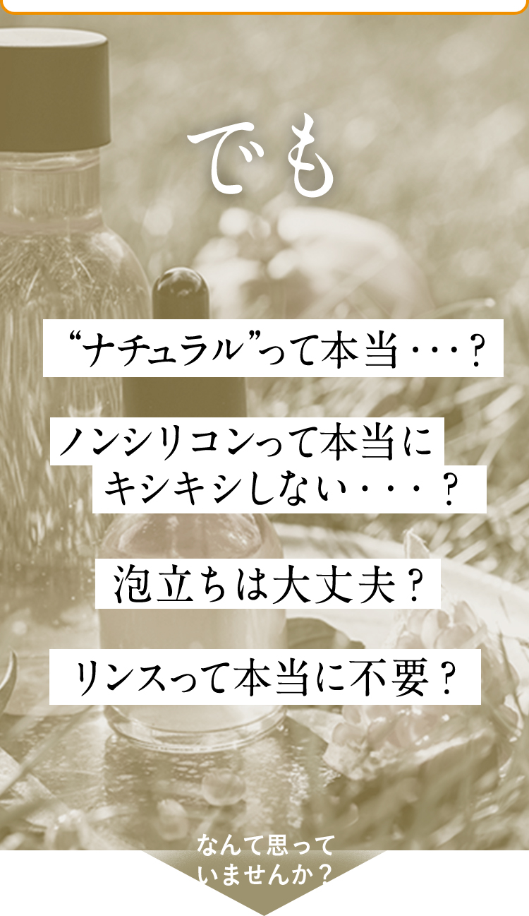 でも“ナチュラル”って本当”…？ノンシリコンって本当にキシキシしない…？泡立ちは大丈夫？リンスって本当に不要？なんて思っていませんか？