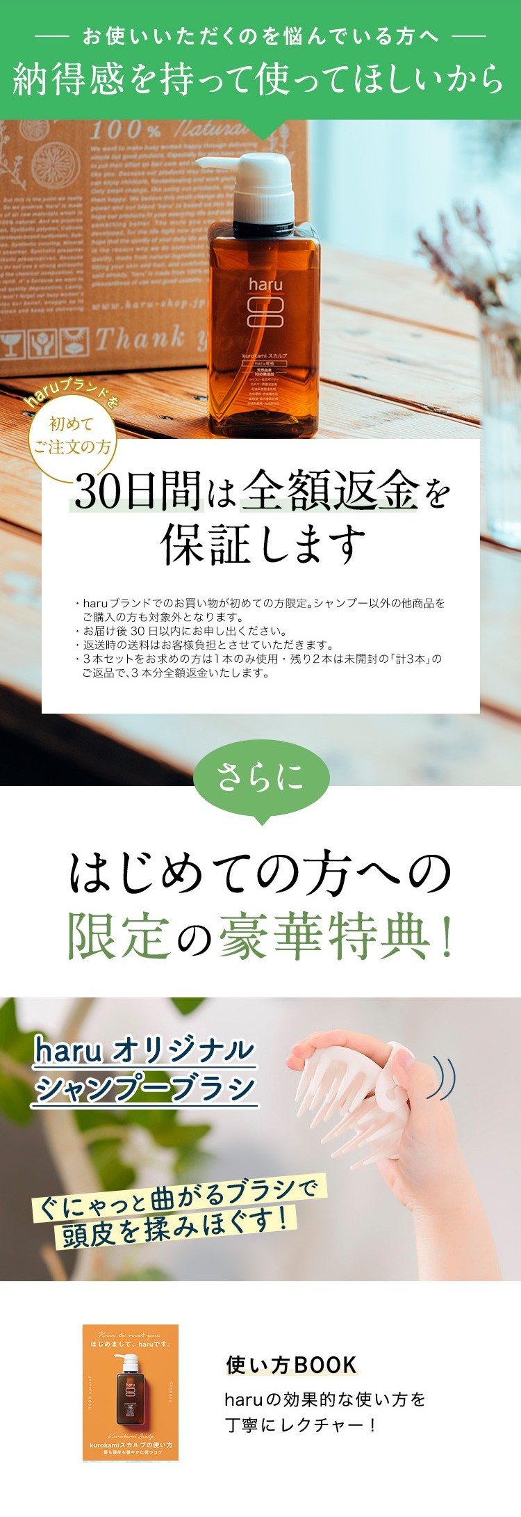お使いいただくのを悩んでいる方へ、納得感を持って使ってほしいから。haruブランドを初めてご注文の方、30日間は全額返金を保証します。・haruブランドでのお買い物が初めての方限定。シャンプー以外の他商品をご購入の方も対象外となります。・お届け後30日以内にお申し出ください。・返送時の送料はお客様負担とさせていただきます。・３本セットをお求めの方は１本のみ使用・残り２本は未開封の「計３本」のご返品で、３本分全額返金いたします。※３本セットにシャンプーブラシは付きません。さらに、はじめての方への限定の豪華特典！haruオリジナルシャンプーブラシ＋使い方BOOK（haruの「高価な使い方を丁寧にレクチャー！）