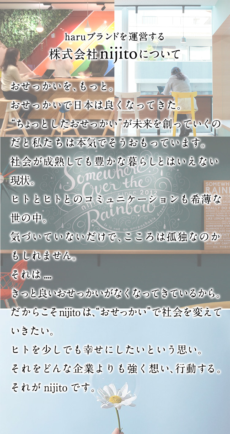 haruブランドを運営する株式会社nijitoについて。おせっかいを、もっと。おせっかいで日本は良くなってきた。“ちょっとしたおせっかい”が未来を創っていくのだと私たちは本気でそうおもっています。社会が成熟しても豊かな暮らしとはいえない現状。ヒトとヒトとのコミュニケーションも希薄な世の中。気づいていないだけで、こころは孤独なのかもしれません。それは…きっと良いおせっかいがなくなってきているから。だからこそnijitoは、”おせっかい”で社会を変えていきたい。ヒトを少しでも幸せにしたいという思い。それをどんな企業よりも強く想い、行動する。それがnijitoです。