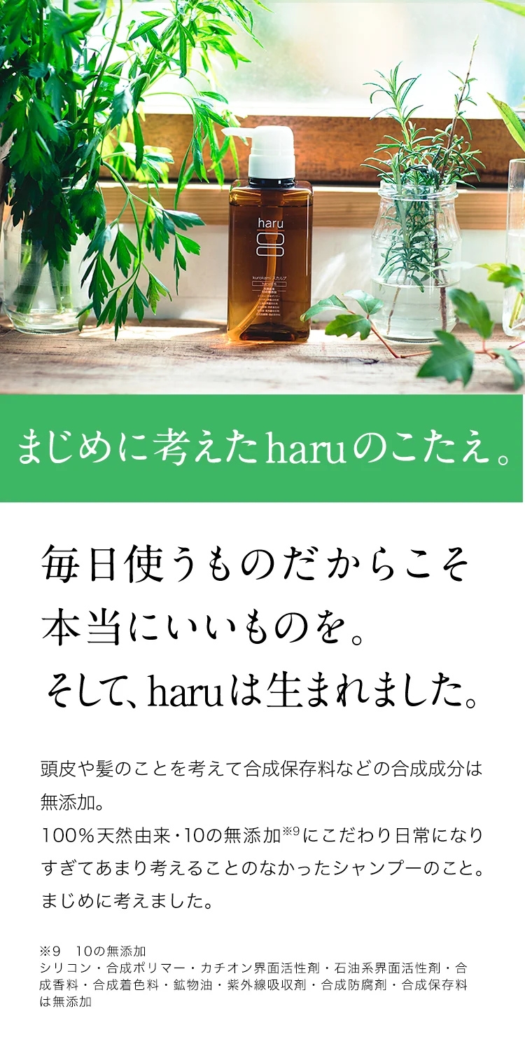 まじめに考えたharuのこたえ。毎日使うものだからこそ本当にいいものを。そして、haruは生まれました。自然のチカラを信じ頭皮や髪に負担のかかる成分は無添加。100%天然由来・10の無添加※９にこだわり日常になりすぎてあまり考えることのなかったシャンプーのこと。まじめに考えました。※９：10の無添加。シリコン・合成ポリマー・カチオン界面活性剤・石油系界面活性剤・合成香料・合成着色料・鉱物油・紫外線吸収剤・合成防腐剤・合成保存料は無添加