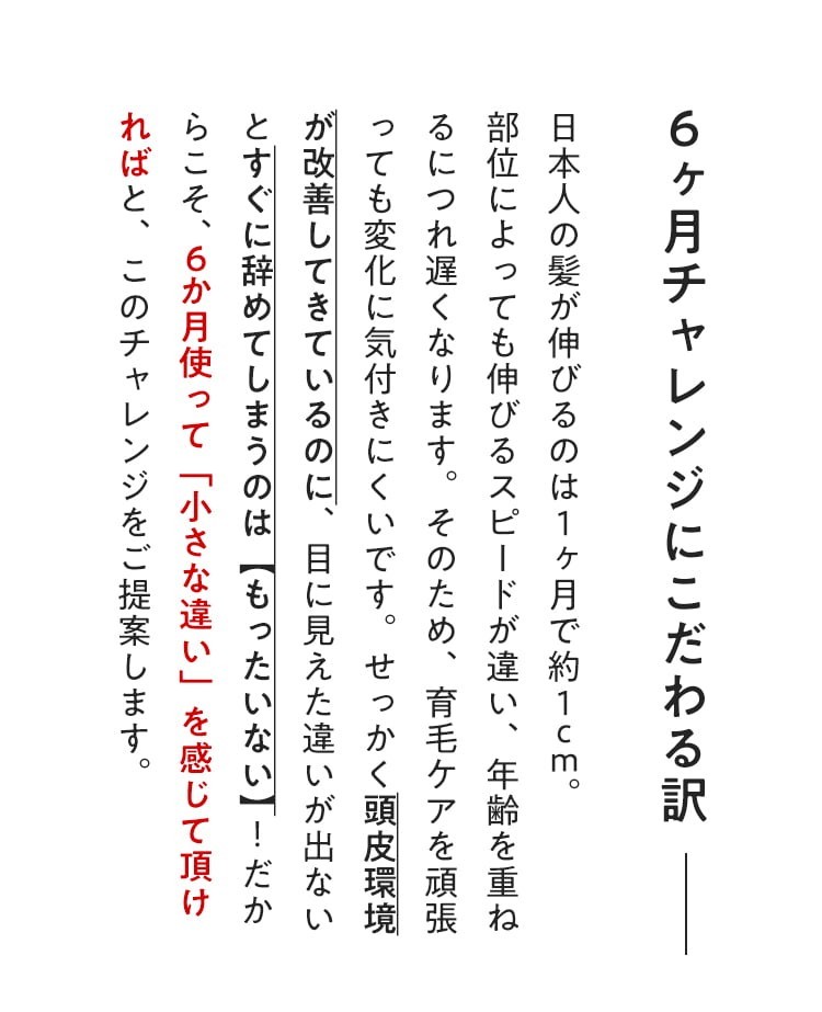 【６ヶ月チャレンジにこだわる訳】日本人の髪が伸びるのは１ヶ月で約１cm。部位によっても伸びるスピードが違い、年齢を重ねるにつれ遅くなります。そのため、育毛ケアを頑張っても変化に気付きにくいです。せっかく頭皮環境が改善してきているのに、目に見えた違いが出ないとすぐに辞めてしまうのは【もったいない】！だからこそ、６ヶ月使って「小さな違い」を感じて頂ければと、このチャレンジをご提案します。