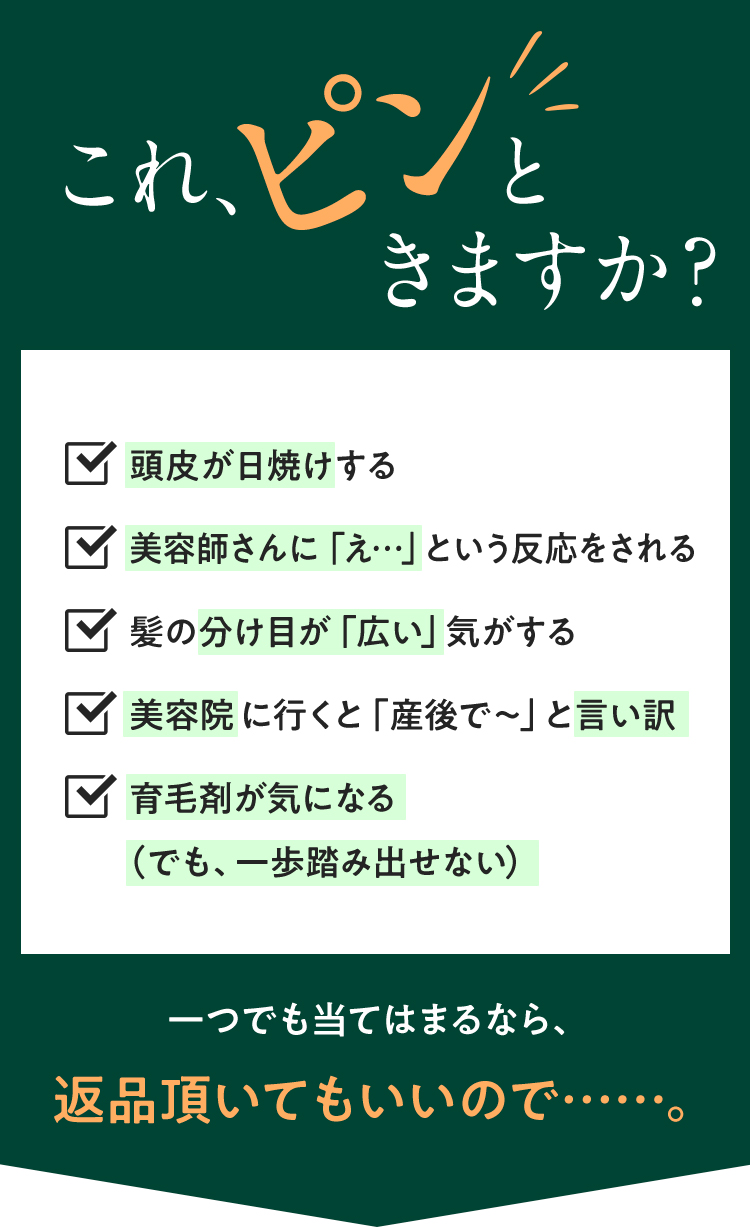 これ、ピンと来ますか？◼️頭皮が日焼けする◼️美容師さんに「え…」という反応をされる◼️髪の分け目が「広い」気がする◼️美容院に行くと「産後で〜」と言い訳◼️育毛剤が気になる（でも、一歩踏み出せない）1つでも当てはまるなら、返品頂いてもいいので…。