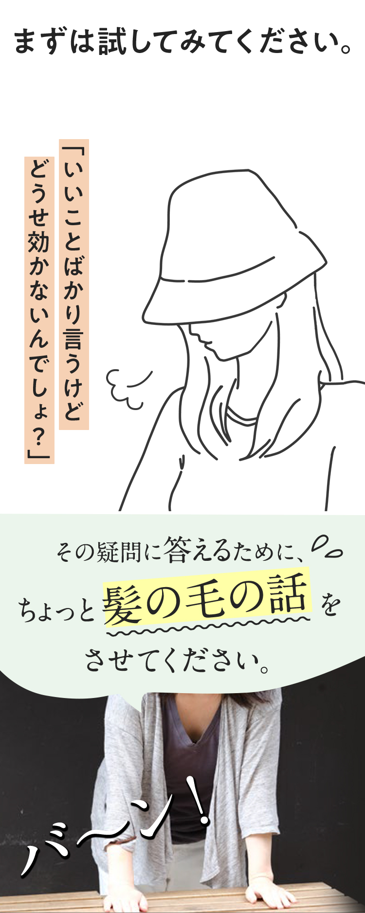 まずは試してみてください。「いいことばかり言うけど、どうせ効かないんでしょ？」その疑問に答えるために、ちょっと髪の毛の話をさせてください。