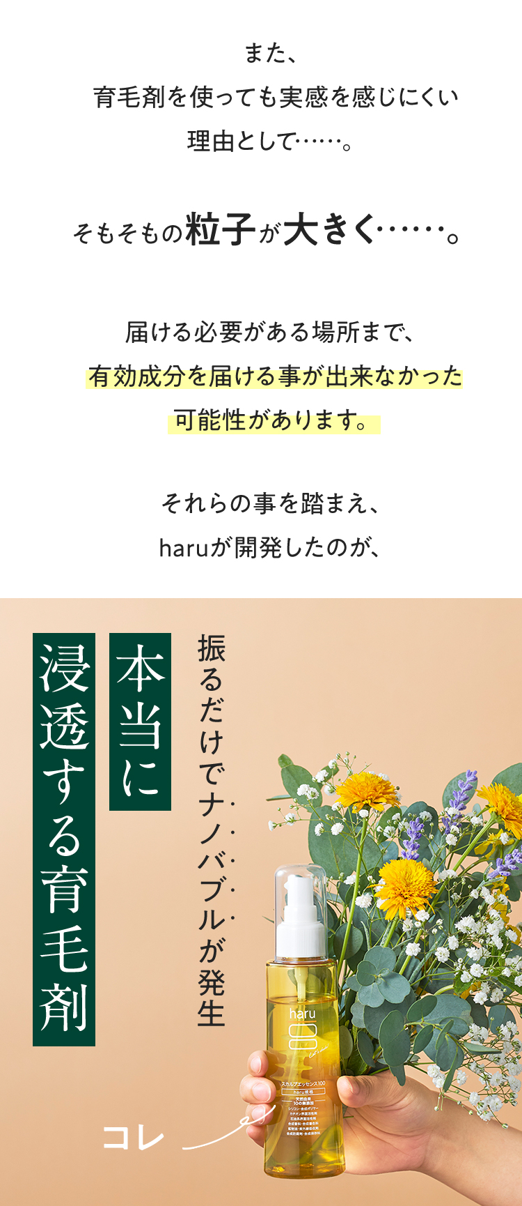 また、育毛剤を使っても実感を感じにくい理由として…。そもそもの粒子が大きく…。届ける必要がある場所まで、有効成分を届ける事が出来なかった可能性があります。それらの事を踏まえ、haruが開発したのが、振るだけでナノバブルが発生！本当に浸透する育毛剤