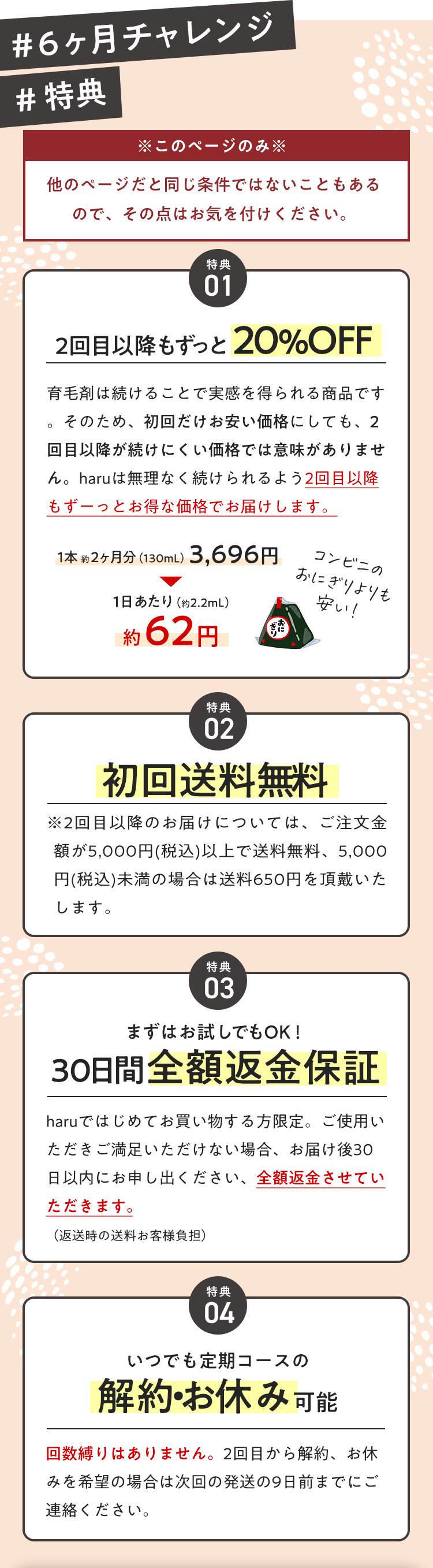 【６ヶ月チャレンジ・特典】※このページのみ※他のページだと同じ条件ではないこともあるので、その点はお気を付けください。【特典１】２回目以降もずっと20%OFF【特典２】初回送料無料【特典３】まずはお試しでもOK！30日間全額返金保証【特典４】いつでも定期コースの解約・お休み可能