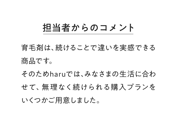 【担当者からのコメント】育毛剤は、続けることで違いを実感できる商品です。そのためharuでは、みなさまの生活に合わせて、無理なく続けられる購入プランをいくつかご用意しました。
