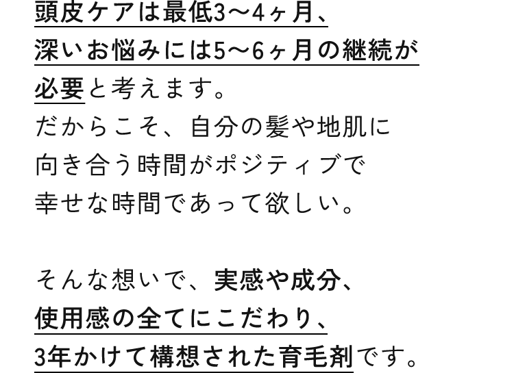 頭皮ケアは最低3〜4ヶ月、深いお悩みには5〜6ヶ月の継続が必要と考えます。だからこそ、自分の髪や地肌に向き合う時間がポジティブで幸せな時間であって欲しい。そんな想いで、実感や成分、使用感の全てにこだわり、3年かけて構想された育毛剤です。