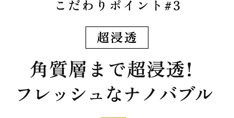こだわりポイント #3｜超浸透 角質層まで超浸透！フレッシュなナノバブル